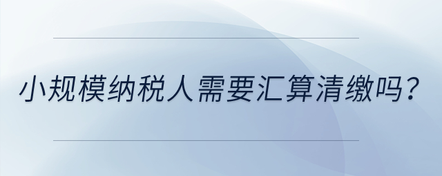 小規(guī)模納稅人需要匯算清繳嗎？