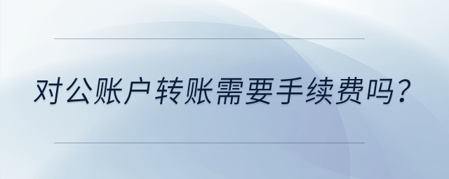 對(duì)公賬戶轉(zhuǎn)賬需要手續(xù)費(fèi)嗎？