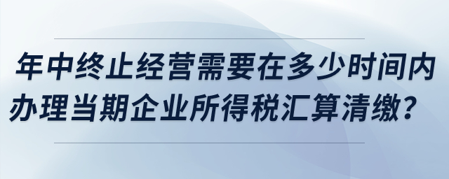 企業(yè)年中終止經(jīng)營需要在多少時間內(nèi)辦理當(dāng)期企業(yè)所得稅匯算清繳？