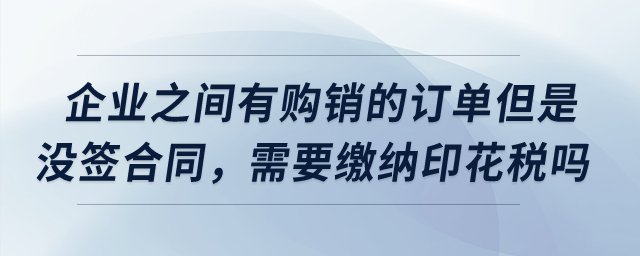 企業(yè)之間有購銷的訂單但是沒簽合同，需要繳納印花稅嗎？