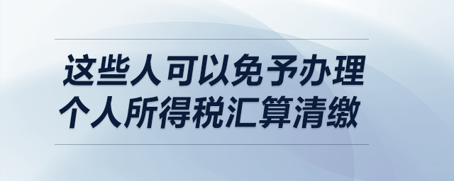 明確了！這些人可以免予辦理個人所得稅匯算清繳