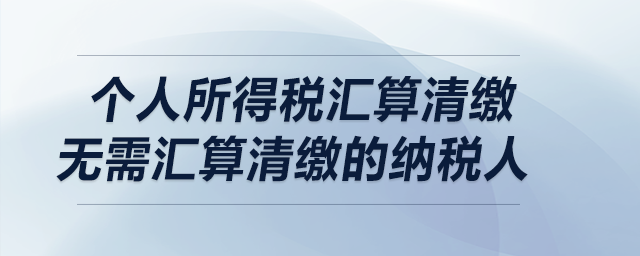 個(gè)人所得稅匯算清繳——無需匯算清繳的納稅人 個(gè)人所得稅匯算清繳——無需匯算清繳的納稅人