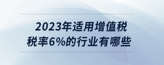 2023年適用增值稅稅率6%的行業(yè)有哪些？
