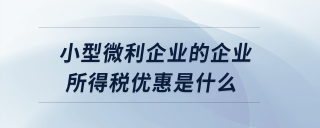 小型微利企業(yè)的企業(yè)所得稅優(yōu)惠是什么？