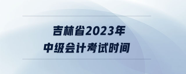 吉林省2023年中級會計(jì)考試時(shí)間 吉林省2023年中級會計(jì)考試時(shí)間
