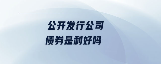 公開發(fā)行公司債券是利好嗎 公開發(fā)行公司債券是利好嗎