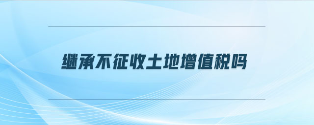 繼承不征收土地增值稅嗎 繼承不征收土地增值稅嗎