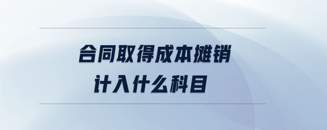合同取得成本攤銷計(jì)入什么科目 合同取得成本攤銷計(jì)入什么科目
