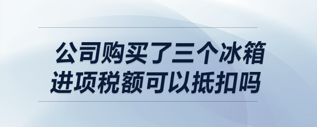 我公司購買了三個冰箱，請問進項稅額可以抵扣嗎？