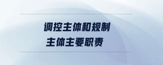 調控主體和規(guī)制主體主要職責 調控主體和規(guī)制主體主要職責