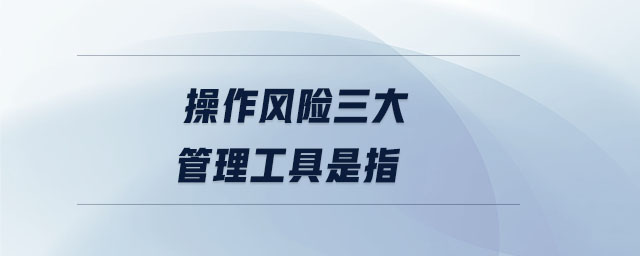 操作風(fēng)險(xiǎn)三大管理工具是指 操作風(fēng)險(xiǎn)三大管理工具是指