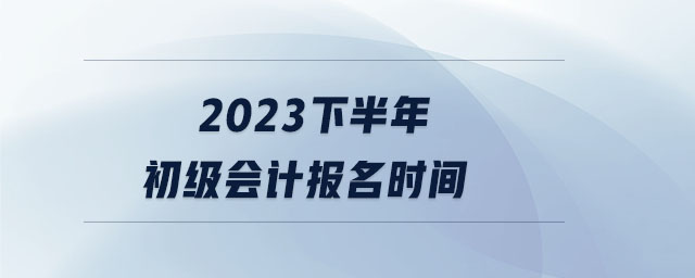 2023下半年初級會計報名時間 2023下半年初級會計報名時間