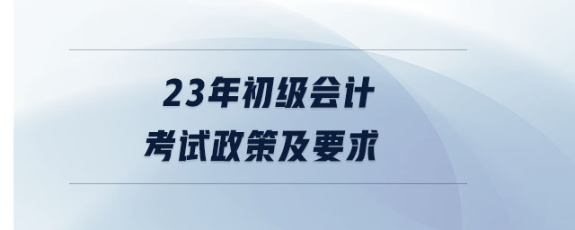 23年初級會計考試政策及要求
