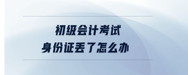 初級會計考試身份證丟了怎么辦 初級會計考試身份證丟了怎么辦