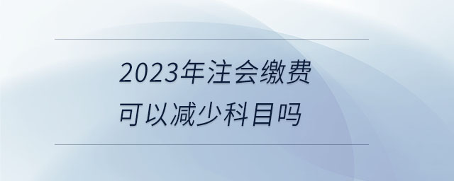 2023年注會(huì)繳費(fèi)可以減少科目嗎 2023年注會(huì)繳費(fèi)可以減少科目嗎