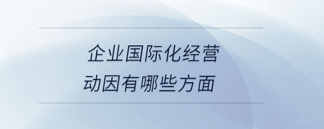 企業(yè)國際化經(jīng)營動因有哪些方面 企業(yè)國際化經(jīng)營動因有哪些方面