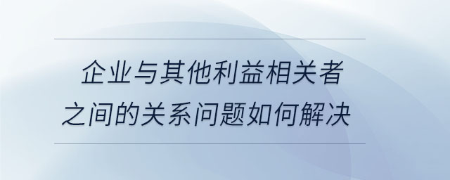 企業(yè)與其他利益相關者之間的關系問題如何解決 企業(yè)與其他利益相關者之間的關系問題如何解決