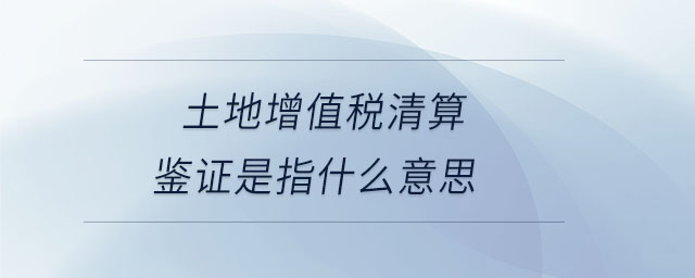 土地增值稅清算鑒證是指什么意思