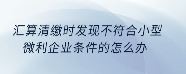 匯算清繳時(shí)發(fā)現(xiàn)不符合小型微利企業(yè)條件的怎么辦？