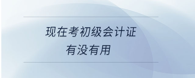 現(xiàn)在考初級會計證有沒有用 現(xiàn)在考初級會計證有沒有用
