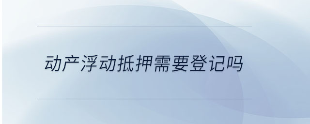 動產(chǎn)浮動抵押需要登記嗎 動產(chǎn)浮動抵押需要登記嗎