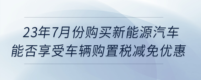 23年7月份購買新能源汽車，能否享受車輛購置稅減免優(yōu)惠？