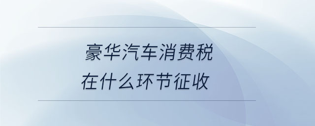 豪華汽車(chē)消費(fèi)稅在什么環(huán)節(jié)征收 豪華汽車(chē)消費(fèi)稅在什么環(huán)節(jié)征收