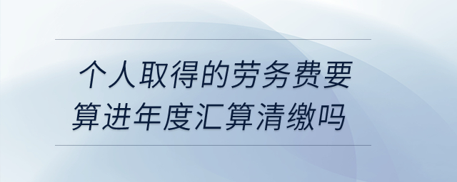 個(gè)人取得的勞務(wù)費(fèi)要算進(jìn)年度匯算清繳嗎？