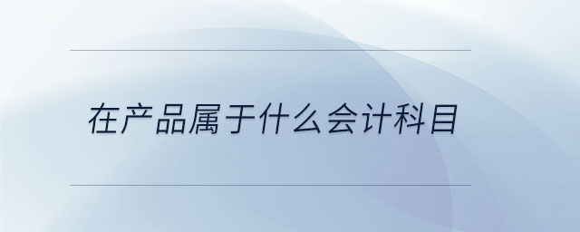 在產(chǎn)品屬于什么會計科目 在產(chǎn)品屬于什么會計科目