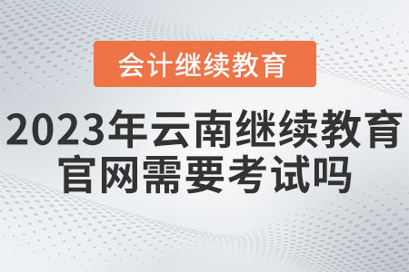 2023年云南省會(huì)計(jì)繼續(xù)教育官網(wǎng)需要考試嗎？