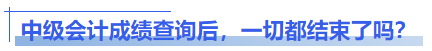 中級會計成績查詢后，一切都結(jié)束了嗎？