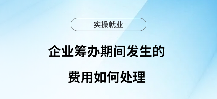 企業(yè)籌辦期間發(fā)生的費用如何處理？一文了解