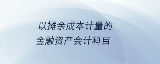 以攤余成本計量的金融資產(chǎn)會計科目 以攤余成本計量的金融資產(chǎn)會計科目