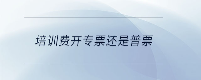 培訓費開專票還是普票 培訓費開專票還是普票