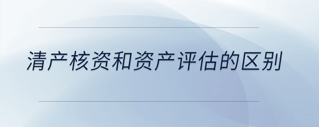 清產(chǎn)核資和資產(chǎn)評估的區(qū)別？