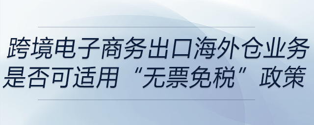 跨境電子商務(wù)出口海外倉(cāng)(9810)業(yè)務(wù)是否可適用“無(wú)票免稅”政策 跨境電子商務(wù)出口海外倉(cāng)(9810)業(yè)務(wù)是否可適用“無(wú)票免稅”政策