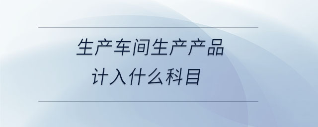 生產(chǎn)車間生產(chǎn)產(chǎn)品計入什么科目