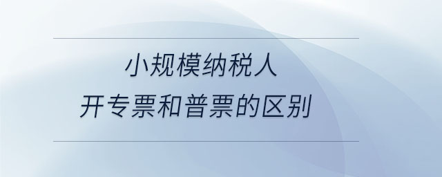 小規(guī)模納稅人開專票和普票的區(qū)別