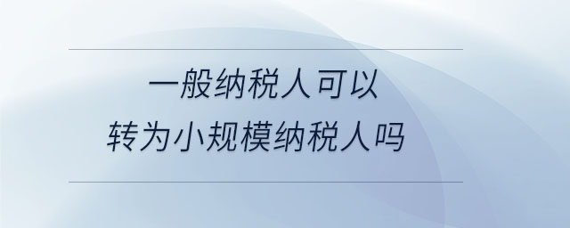 一般納稅人可以轉(zhuǎn)為小規(guī)模納稅人嗎 一般納稅人可以轉(zhuǎn)為小規(guī)模納稅人嗎