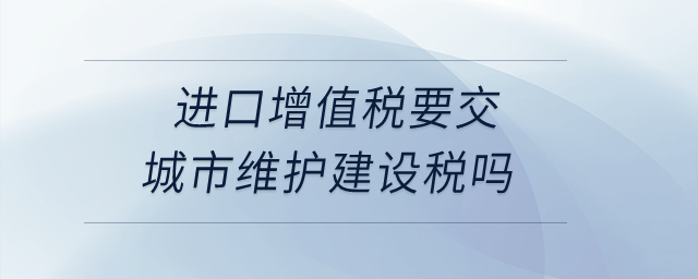 進(jìn)口增值稅要交城市維護(hù)建設(shè)稅嗎？