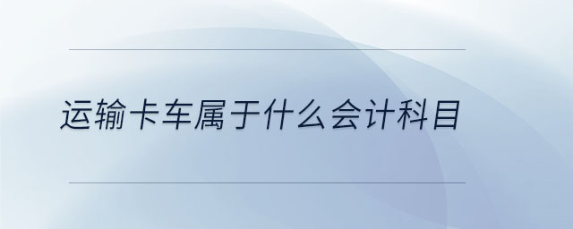 運(yùn)輸卡車(chē)屬于什么會(huì)計(jì)科目 運(yùn)輸卡車(chē)屬于什么會(huì)計(jì)科目