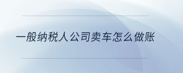 一般納稅人公司賣(mài)車(chē)怎么做賬 一般納稅人公司賣(mài)車(chē)怎么做賬