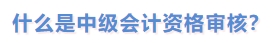 什么是中級(jí)會(huì)計(jì)資格審核？