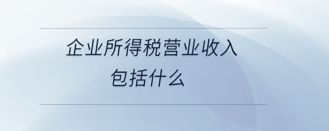 企業(yè)所得稅營(yíng)業(yè)收入包括什么 企業(yè)所得稅營(yíng)業(yè)收入包括什么