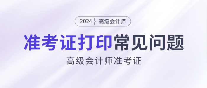 2024年高級(jí)會(huì)計(jì)師準(zhǔn)考證打印常見(jiàn)問(wèn)題匯總