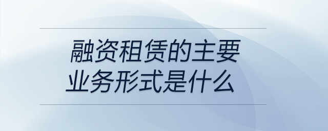 融資租賃的主要業(yè)務(wù)形式是什么 融資租賃的主要業(yè)務(wù)形式是什么