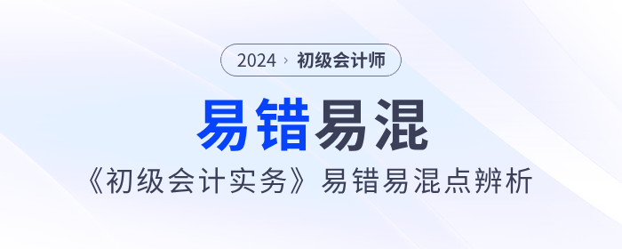 干貨！2024年《初級(jí)會(huì)計(jì)實(shí)務(wù)》易錯(cuò)易混點(diǎn)辨析！