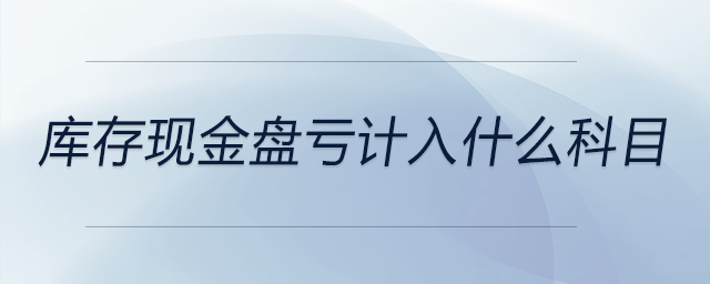 庫存現(xiàn)金盤虧計入什么科目 庫存現(xiàn)金盤虧計入什么科目