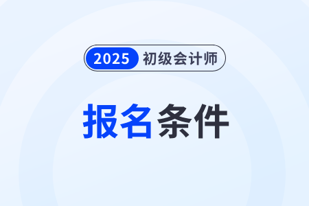 2025年初級會計(jì)證書報(bào)考條件和要求有哪些？
