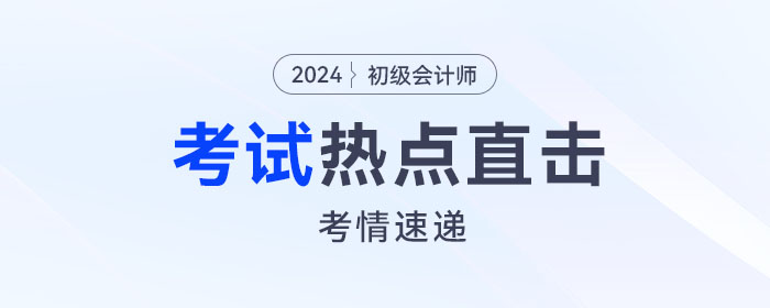 考情速遞！2024年初級(jí)會(huì)計(jì)考試開(kāi)考，全程熱點(diǎn)直擊！